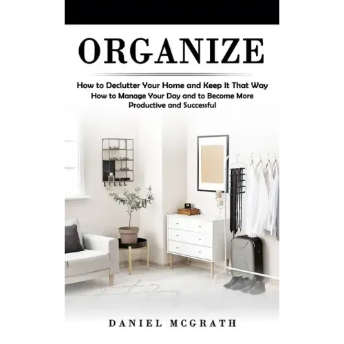 Organize: How to Declutter Your Home and Keep It That Way (How to Manage Your Day and to Become More Productive and Successful)