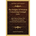 The Delights of Wisdom Concerning Conjugal Love: After Which Follow the Pleasures of Insanity Concerning Scortatory Love