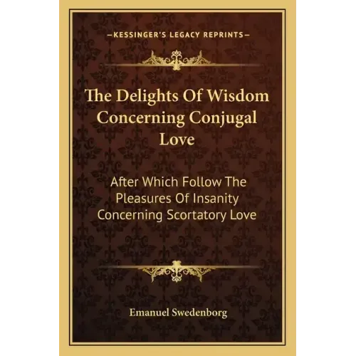 The Delights of Wisdom Concerning Conjugal Love: After Which Follow the Pleasures of Insanity Concerning Scortatory Love