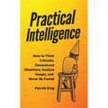 Practical Intelligence: How to Think Critically, Deconstruct Situations, Analyze Deeply, and Never Be Fooled
