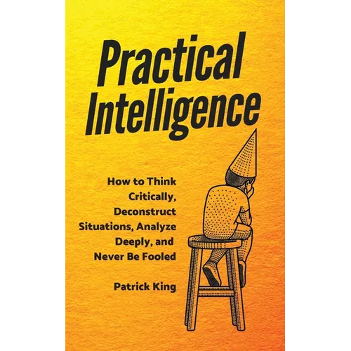 Practical Intelligence: How to Think Critically, Deconstruct Situations, Analyze Deeply, and Never Be Fooled