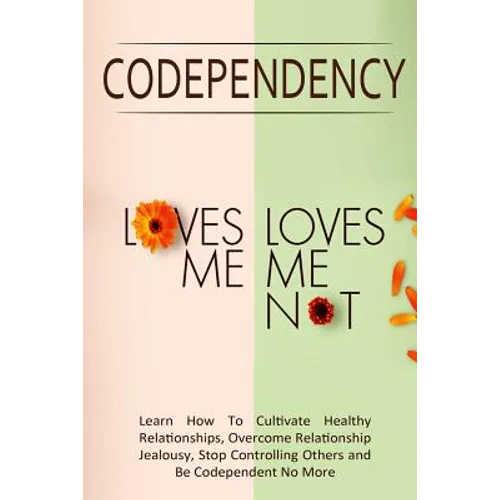 Codependency - "Loves Me, Loves Me Not": Learn How To Cultivate Healthy Relationships, Overcome Relationship Jealousy, Stop Controlling Others and Be