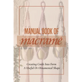 Manual Book Of Macrame': Creating Cords Into Form A Useful Or Ornamental Shape: Step By Step To Create Macrame' Patterns