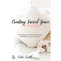 Creating Sacred Space in the Home: A gentle guide toward healing from heartbreak, trauma and loss