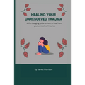 Healing Your Unresolved Trauma: A life changing guide on how to heal from your unresolved trauma