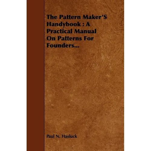 The Pattern Maker's Handybook: A Practical Manual on Patterns for Founders...