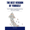 The Best Version of Yourself: How to Better Yourself By Improving Your Inner Thoughts
