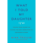 What I Told My Daughter: Lessons from Leaders on Raising the Next Generation of Empowered Women