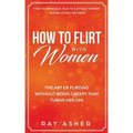 How to Flirt with Women: The Art of Flirting Without Being Creepy That Turns Her On! How to Approach, Talk to & Attract Women (Dating Advice for Men)