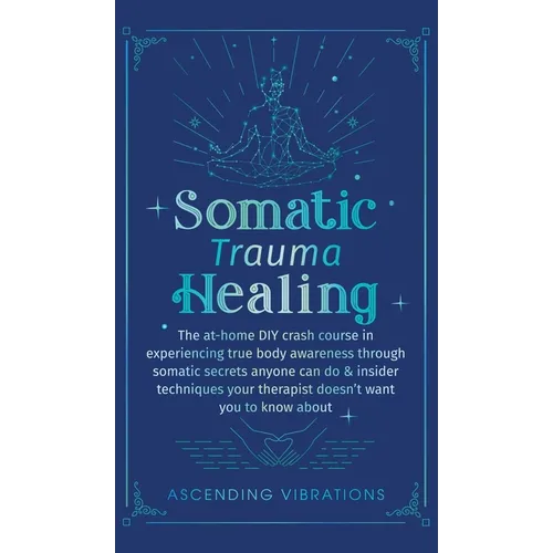 Somatic Trauma Healing: The At-Home DIY Crash Course in Experiencing True Body Awareness Through Somatic Secrets Anyone Can Do & Insider Techniques Yo