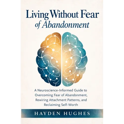 Living Without Fear of Abandonment A Neuroscience-Informed Guide to Overcoming Fear of Abandonment, Rewiring Attachment Patterns, and Reclaiming Self-