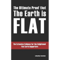 The Ultimate Proof that The Earth is Flat: The Extensive Evidence for the Enlightened Flat Earth Supporters