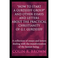 "How to start a Gurdjieff Group" and Other Essays and Letters About the Practical Christianity of G.I. Gurdjieff: A collection of essays and letters d