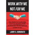 Work with Me Not for Me: Your Guide for Leadership and Team Building Skills to Generate the Exceptional Leader in You