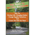 The Road To Joy and Happiness How To: Develop Life-Changing Habits, Change Negative Behaviors, and Create The Life You Want