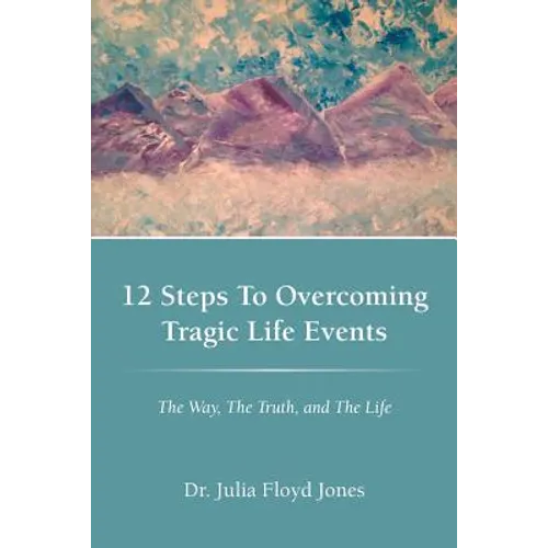 12 Steps to Overcoming Tragic Life Events: The Way, the Truth, and the Life