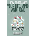 How to Organize Your Life, Mind and Home: 9 Organizing Principles To Help You Simplify Your Life, Increase Efficiency And Maximize Productivity.