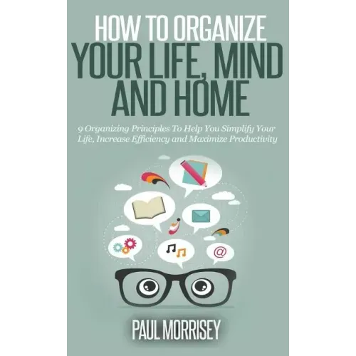 How to Organize Your Life, Mind and Home: 9 Organizing Principles To Help You Simplify Your Life, Increase Efficiency And Maximize Productivity.