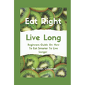Eat Right Live Long: Beginners Guide On How To Eat Smarter To Live Longer