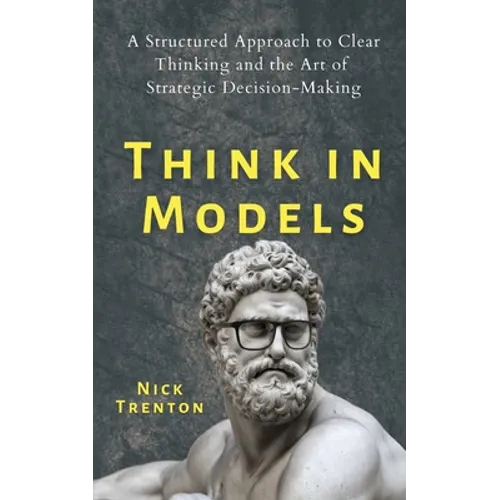 Think in Models: A Structured Approach to Clear Thinking and the Art of Strategic Decision-Making