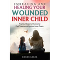 Embracing and Healing Your Wounded Inner Child Practical Steps to Overcome Past Trauma and Restore Inner Peace