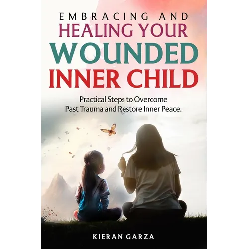 Embracing and Healing Your Wounded Inner Child Practical Steps to Overcome Past Trauma and Restore Inner Peace