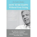 How To Be Happy Without Even Trying: The Anti-Law of Attraction, Anti-Positive Thinking, Anti-Believe It and Achieve It System That Really Works