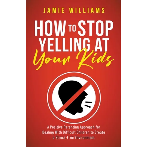 How to Stop Yelling at Your Kids: A Positive Parenting Approach for Dealing with Difficult Children to Create a Stress-Free Environment