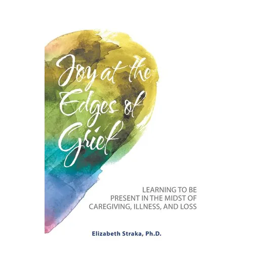Joy at the Edges of Grief: Learning to Be Present in the Midst of Caregiving, Illness, and Loss