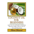 Coconut Oil for Beginners: Benefits, Cures, Uses, and Remedies for Health Benefits, Beauty Secrets, Weight Loss, Skin Care, Hair Care, Pet Care a