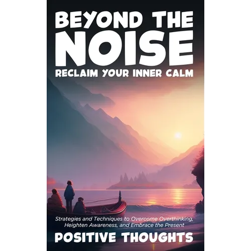 Beyond the Noise: Reclaim Your Inner Calm: Strategies and Techniques to Overcome Overthinking, Heighten Awareness, and Embrace the Present