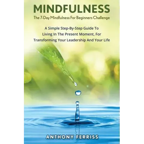The 7-Day Mindfulness For Beginners Challenge: A Simple Step-By-Step Guide To Living In The Present Moment, For Transforming Your Leadership And Your