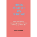 Think Positive on Purpose: A practical guide to over-coming negative thinking and living a fulfilling life