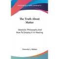 The Truth About Matter: Idealistic Philosophy And How To Employ It In Healing