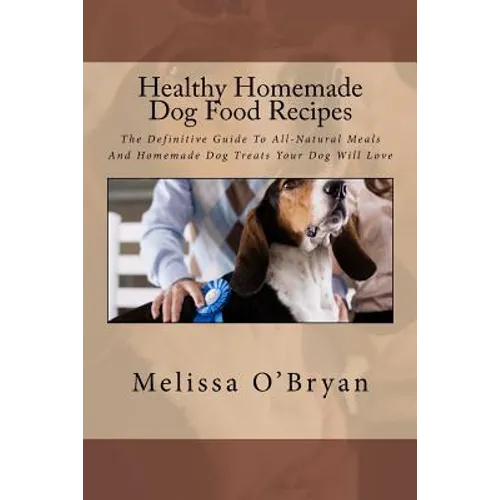 Healthy Homemade Dog Food Recipes: The Definitive Guide To All-Natural Meals And Homemade Dog Treats Your Dog Will Love