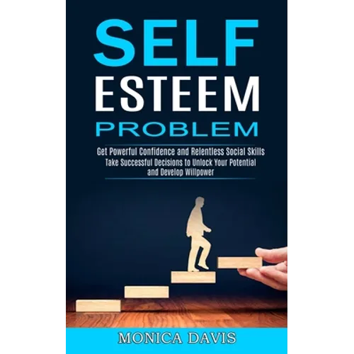 Self Esteem Problem: Take Successful Decisions to Unlock Your Potential and Develop Willpower (Get Powerful Confidence and Relentless Social Skills)