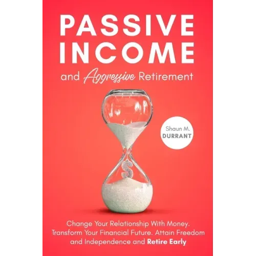 Passive Income and Aggressive Retirement: Change Your Relationship With Money. Transform Your Financial Future. Attain Freedom and Independence and Re