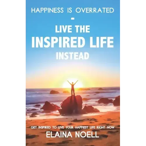 Happiness Is Overrated - Live the Inspired Life Instead: Get Inspired to Live Your Happiest Life Right Now