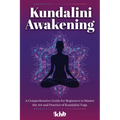 Kundalini Awakening: A Comprehensive Guide for Beginners to Master the Art and Practice of Kundalini Yoga