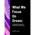 What We Focus On Grows: Fundamental Concepts for Creating the Life you Choose
