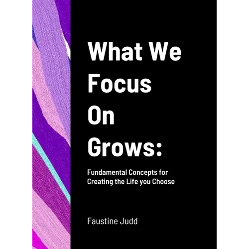 What We Focus On Grows: Fundamental Concepts for Creating the Life you Choose