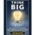 Think Big: Discover How To Expand Your Thinking In Order To Make Big Things Happen In Your Life