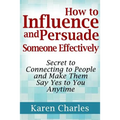 How to Influence and Persuade Someone Effectively: Secret to Connecting to People and Make Them Say Yes to You Anytime
