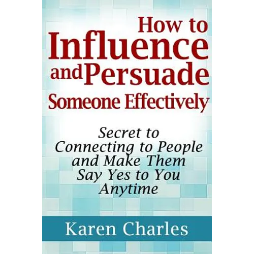 How to Influence and Persuade Someone Effectively: Secret to Connecting to People and Make Them Say Yes to You Anytime