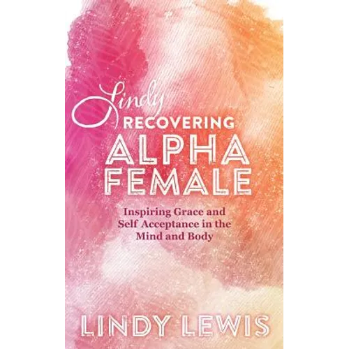 Lindy: Recovering Alpha Female: Inspiring Grace and Self Acceptance in the Mind and Body