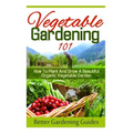 Vegetable Gardening 101: How To Plant And Grow A Beautiful, Organic Vegetable Garden