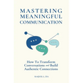Mastering Meaningful Communication: How To Transform Conversations and Build Authentic Connections