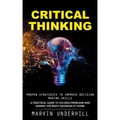 Critical Thinking: Proven Strategies to Improve Decision Making Skills (A Practical Guide to Solving Problems and Making the Right Decisions at Work)