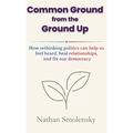 Common Ground from the Ground Up: How rethinking politics can help us feel heard, heal relationships, and fix our democracy