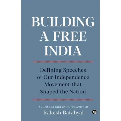 Building a Free India Defining Speeches of Our Independence Movement That Shaped the Nation